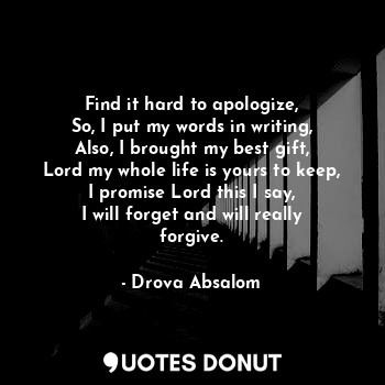 Find it hard to apologize,
So, I put my words in writing,
Also, I brought my best gift,
Lord my whole life is yours to keep,
I promise Lord this I say,
I will forget and will really forgive.