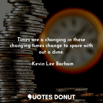 Times are a changing in these changing times change to spare with out a dime.