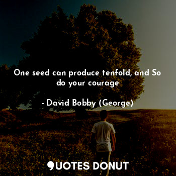 One seed can produce tenfold, and So do your courage