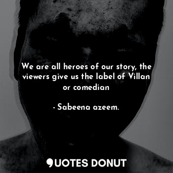 We are all heroes of our story, the viewers give us the label of Villan or comedian