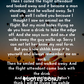 I was on a plane to go away when an animal
Appeared so I petted it and it was friendly.
Then I called the flight attendant and looked away and it became a man standing. And he walked away. So I said oh well I called you because I thought I saw an animal on the flight. But my mind hates flying so do you have a drink to take the edge off. And she says sure. And once she walks away the guy walks up. Sorry I can not let her know my real form. But you know shhhh keep it to yourself and always remember me as such.
Then he smiled and walked away. And the flight attendant came back with the drink
And I drunk it thinking I don't think I will be flying for awhile after this. The world is pandemonium strange right now.