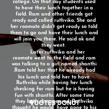 A girl named ruthvika , the daughter of karthik and namrata and sister of madhuri. It was a small happy family. Ruthvika is doing her under graduation and her parents wanted her to complete her post graduation too. As soon as she completed her under graduation, she went for higher studies to London. That is the first time she left her home so she felt home sick but then she got new friends and she is doing fine. One of her friend named ram used to take care of her and pamper her and she never missed her home. Along with ram, group of friends used to cook together and have fun. Ram doesn't share his problems with anyone but he used to tell her and ask suggestions from her. They became even more close. 
    She completed her first semester and had a sem-break, so she is moving to her home. Ram went along with her to give send off. After going home they used to text each other and used to spend more time together. Ruthvika's mom also knows ram and how he used to take care of her so even she used to talk with him. While ruthvika is in home, one day ram asked what's the relation between us? Ruthvika got shocked like why he is asking about this now and she replied... We are good friends and you used to take care of me like a brother, father, mother and everything. Then he asked again what am I to u? She told everything. 
He :Everything? 
She:Your my everything. 
    And then they used to talk for hours and then one day he proposed her, she don't know what to tell. She is not sure but she can't loose him so she neither accepted nor rejected him. 
    Her sem-break finished and now she has to go back to college again. Her parents told ram to receive her and take care of her. Ram came to airport to receive her and they both smiled at each other and went to college.
   Ram had a school friend named sruthi and she loves him a lot but ram never accepted and used to be like a best friend. 
    Days passed and without accepting ruthvika also developed feelings for him and would never want to leave him because of the care he is showing on her. Their friends never doubted them and used to get chill together as always. Ram and ruthvika together didn't go anywhere without their friends. Wherever they go always have fun together with all their friends. 
    In September they used to celebrate a festival in their college. On that day students used to have their lunch together in a field. Ram and other friends got ready and called ruthvika. She and her roomate didn't get ready so told them to go and have their lunch and will join you there. He said ok and they went. 
    Later ruthvika and her roomate went to the field and ram was talking to a girl named shanthi .Ram told her that he already had his lunch and told her to have. Ruthvika while having her lunch checking for ram but he is having fun with shanthi. After some time they both disappeared. Ruthvika thought he would  have gone to his room. After having lunch she went to his room to find him but he wasn't there. So she is leaving back to her room. On her way shanthi gave some papers to her and told to give them to ram. Ruthvika never talked with shanthi before but then she said ok with a smiling face whereas shanthi was jealous. 
     As ram and group of friends used to cook together, one day he invited other friends too who are known to us but then shanthi also appeared there and everyone shocked like why she came here. Later ram told us that he invited her. Everyone have their food and started playing games till night but shanthi used to behave differently. She used to call ram outside, she was not allowing to be with us. She used to come daily to his room and would always distract him from us and she used to ask him for shopping, coffee etc... We the group of friends not used to go at that time as she asked only ram and is only friend to him. So they used to spend some time together. 
Ome day shanthi called ram and then ram is going without giving any information to ruthvika so ruthvika asked him to know where he is going. He told that shanthi needs to go to clinic which is in college and she asked him to come with her. Ruthvika got angry and asked ram that she has many friends to go and y she is asking you for everything. Ram told I donno but she asked so I'm going. Shanthi had a boyfriend who stays in other country. Their relationship was 7 years which is not that easy. Ram school friend sruthi used to talk with me. Sruthi was planning to come to London to visit ram and ram agreed for that as she was asking from long time. Sruthi don't know about us she know we are just friends and no one knows about us. Meanwhile shanthi and ram used to play pubg together and she used to be in his room most of the time. Ruthvika was a bit tensed but couldn't question ram because of her trust on him. 
     Few day later sruthi was coming but ram was not in college. He went out with shanthi. So ruthvika and other friend went to receive sruthi.
Late in the night ram came and then we left to our rooms. Sruthi used to stay in ram room. 




............ To be continued..........