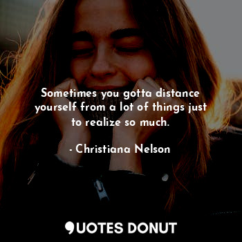 Sometimes you gotta distance yourself from a lot of things just to realize so much.