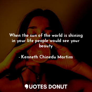 When the sun of the world is shining in your life people would see your beauty