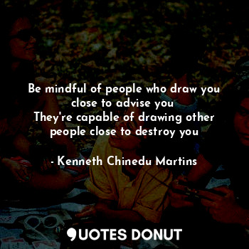 Be mindful of people who draw you close to advise you 
They're capable of drawing other people close to destroy you