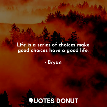 Life is a series of choices make good choices have a good life.