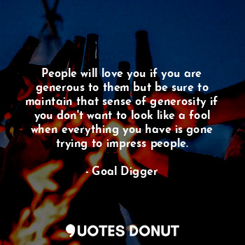 People will love you if you are generous to them but be sure to maintain that sense of generosity if you don't want to look like a fool when everything you have is gone trying to impress people.