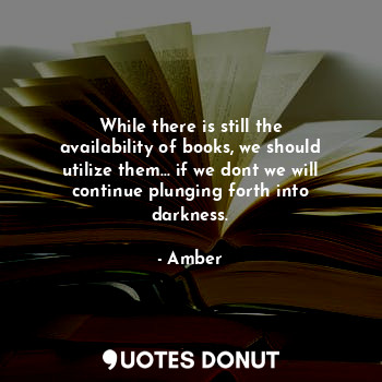 While there is still the availability of books, we should utilize them... if we dont we will continue plunging forth into darkness.