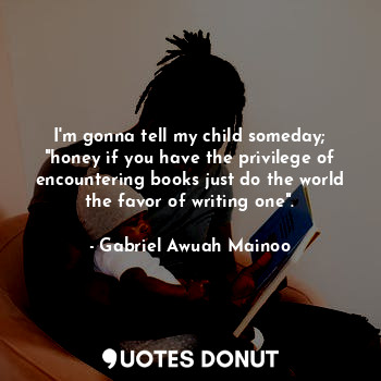 I'm gonna tell my child someday; "honey if you have the privilege of encountering books just do the world the favor of writing one".