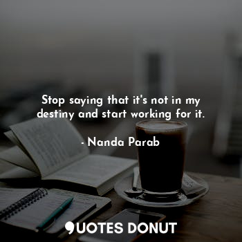 Stop saying that it's not in my destiny and start working for it.