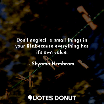 Don't neglect  a small things in your life.Because everything has it's own value.
