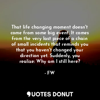 That life changing moment doesn't come from some big event. It comes from the very last piece of a chain of small incidents that reminds you that you haven't changed your direction yet. Suddenly, you realize: Why am I still here?