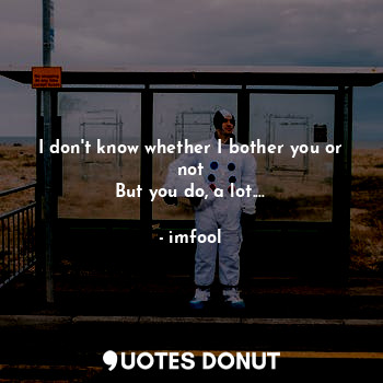  I don't know whether I bother you or not
But you do, a lot....... - imfool - Quotes Donut