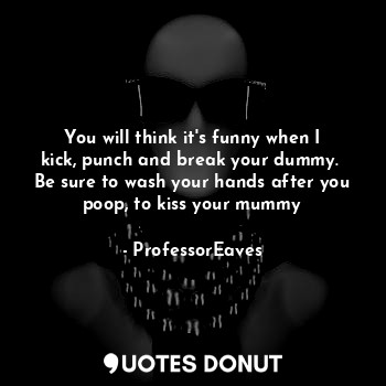 You will think it's funny when I kick, punch and break your dummy.  Be sure to wash your hands after you poop, to kiss your mummy