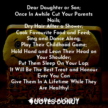 Dear Daughter or Son;
Once In Awhile Cut Your Parents Nails;
Dry Hair After a Shower;
Cook Favourite Food and Feed; 
Sing and Dance Along;
Play Their Childhood Game;
Hold Hand and Lean Their Head on Your Shoulder;
Put Them Sleep On Your Lap;
It Will Be The Best Treat and Honour Ever You Can
Give Them In A Lifetime While They Are Healthy!