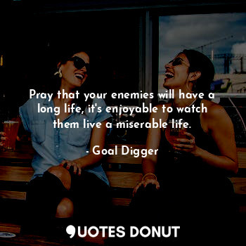 Pray that your enemies will have a long life, it's enjoyable to watch them live a miserable life.