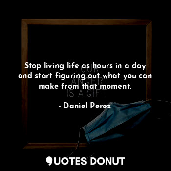 Stop living life as hours in a day and start figuring out what you can make from that moment.