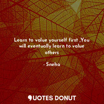 Learn to value yourself first ,You will eventually learn to value others