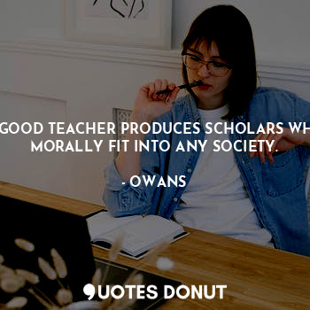 A GOOD TEACHER PRODUCES SCHOLARS WHO MORALLY FIT INTO ANY SOCIETY.
