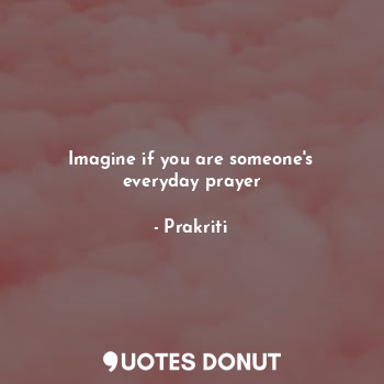 Imagine if you are someone's everyday prayer