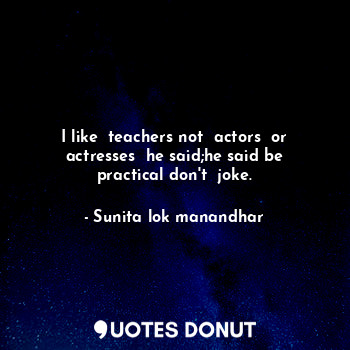 I like  teachers not  actors  or actresses  he said;he said be practical don't  joke.