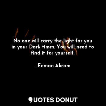 No one will carry the light for you in your Dark times. You will need to find it for yourself.