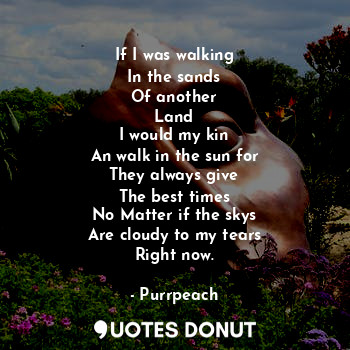 If I was walking
In the sands
Of another
Land
I would my kin
An walk in the sun for
They always give
The best times
No Matter if the skys
Are cloudy to my tears
Right now.