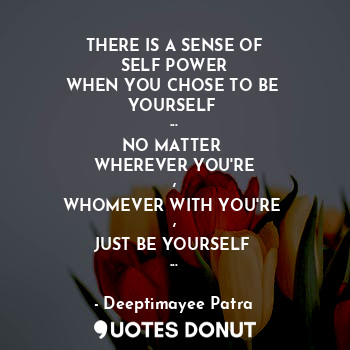 THERE IS A SENSE OF
SELF POWER
WHEN YOU CHOSE TO BE 
YOURSELF 
...
NO MATTER 
WHEREVER YOU'RE
,
WHOMEVER WITH YOU'RE 
,
JUST BE YOURSELF 
...