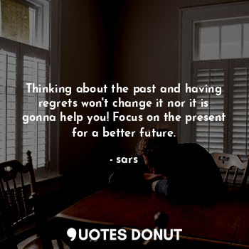 Thinking about the past and having regrets won't change it nor it is gonna help you! Focus on the present for a better future.