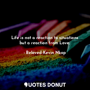 Life is not a reaction to situations but a reaction from Love.