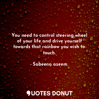 You need to control steering wheel of your life and drive yourself towards that rainbow you wish to touch.