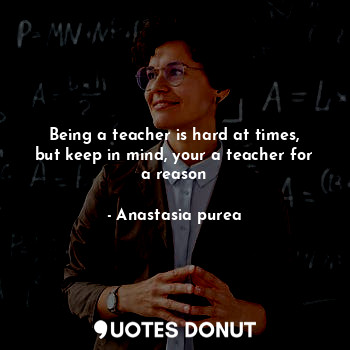  Being a teacher is hard at times, but keep in mind, your a teacher for a reason... - Anastasia purea - Quotes Donut