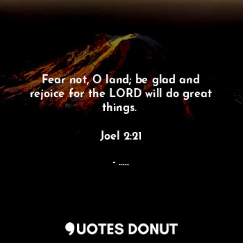  Fear not, O land; be glad and rejoice for the LORD will do great things. 

Joel ... - ..... - Quotes Donut