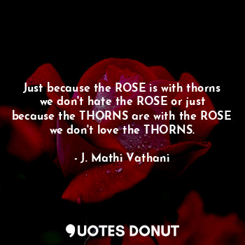 Just because the ROSE is with thorns we don't hate the ROSE or just because the THORNS are with the ROSE we don't love the THORNS.