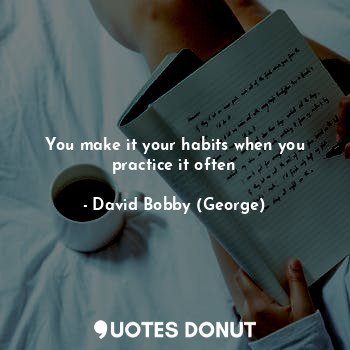 You make it your habits when you practice it often
