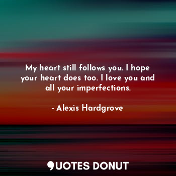 My heart still follows you. I hope your heart does too. I love you and all your imperfections.