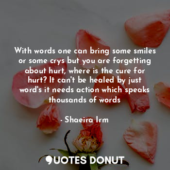 With words one can bring some smiles or some crys but you are forgetting about hurt, where is the cure for hurt? It can't be healed by just word's it needs action which speaks thousands of words