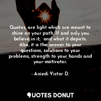 Quotes, are light which are meant to shine on your path. If and only you believe in it,  and what it depicts. Also, it is the answer to your questions, solutions to your problems, strength to your hands and your motivator.