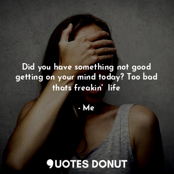 Did you have something not good getting on your mind today? Too bad thats freakin'  life