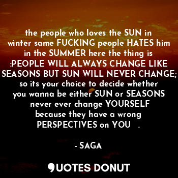 the people who loves the SUN in winter same FUCKING people HATES him in the SUMMER here the thing is :PEOPLE WILL ALWAYS CHANGE LIKE SEASONS BUT SUN WILL NEVER CHANGE; so its your choice to decide whether you wanna be either SUN or SEASONS 《never ever change YOURSELF because they have a wrong PERSPECTIVES on YOU 》☆.