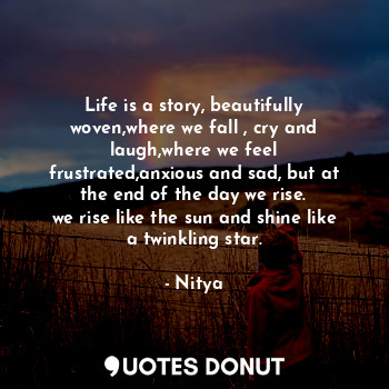 Life is a story, beautifully woven,where we fall , cry and laugh,where we feel frustrated,anxious and sad, but at the end of the day we rise.
we rise like the sun and shine like a twinkling star.