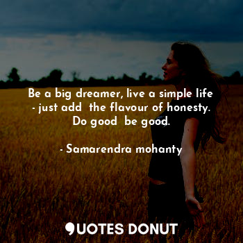 Be a big dreamer, live a simple life - just add  the flavour of honesty. Do good  be good.