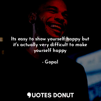 Its easy to show yourself happy but it's actually very difficult to make yourself happy