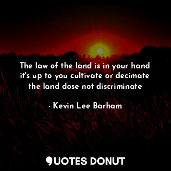 The law of the land is in your hand it's up to you cultivate or decimate the land dose not discriminate