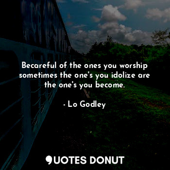 Becareful of the ones you worship sometimes the one's you idolize are the one's you become.