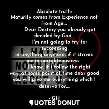 Absolute truth:
Maturity comes from Experience not from Age....
       Dear Destiny you already got decided by God...
       I'm not going to try for succeeding
in anything anymore, if it strives me in unrighteousness. 
      I know, if I follow the right way ,at some point of time dear good you will give me everything which I deserve for....