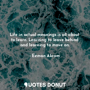 Life in actual meanings is all about to learn. Learning to leave behind and learning to move on.