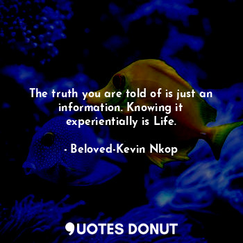 The truth you are told of is just an information. Knowing it experientially is Life.