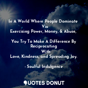 In A World Where People Dominate 
   Via 
Exercising Power, Money, & Abuse, 

You Try To Make A Difference By Reciprocating
   With
Love, Kindness, and Spreading Joy.