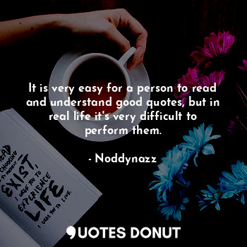 It is very easy for a person to read and understand good quotes, but in real life it's very difficult to perform them.